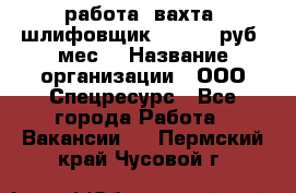 работа. вахта. шлифовщик. 50 000 руб./мес. › Название организации ­ ООО Спецресурс - Все города Работа » Вакансии   . Пермский край,Чусовой г.